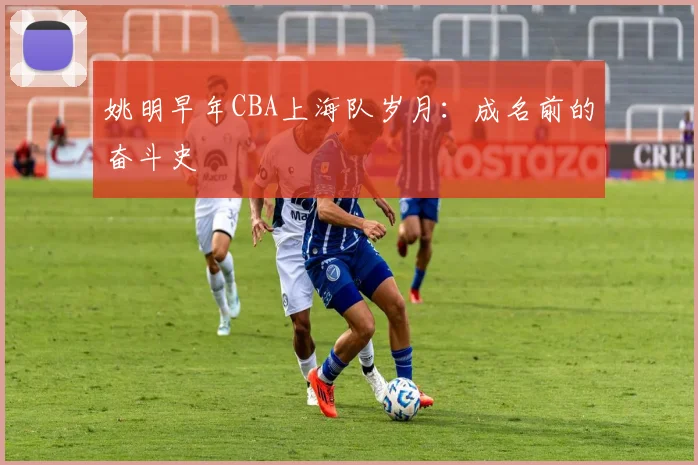 姚明早年CBA上海队岁月：成名前的奋斗史
