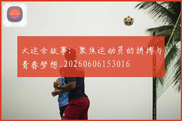大运会故事：聚焦运动员的拼搏与青春梦想_20260606153016