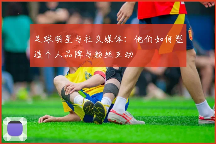 足球明星与社交媒体：他们如何塑造个人品牌与粉丝互动
